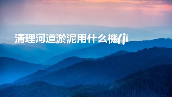 清理河道淤泥用什么機(jī)器好清淤工程技術(shù)革新：如何提升施工效率與安全性？